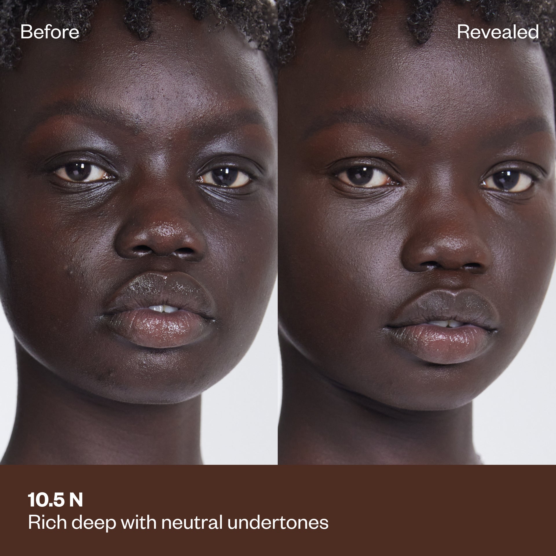 Shade 10.5 N: A "Before" and "Revealed" comparison of a model with a deep complexion.The shade is Rich deep with neutral undertones.